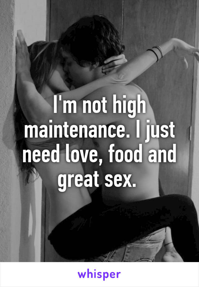 I'm not high maintenance. I just need love, food and great sex. 