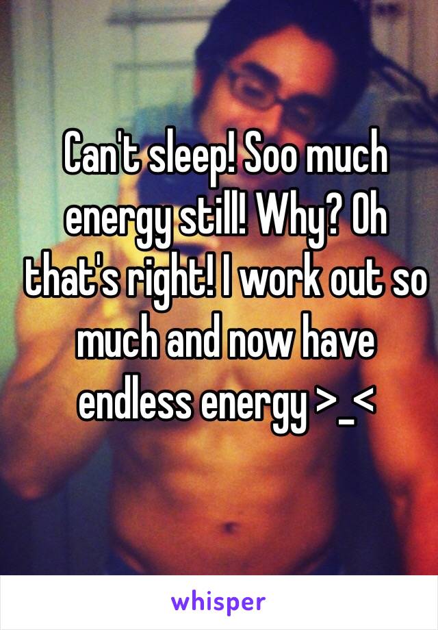 Can't sleep! Soo much energy still! Why? Oh that's right! I work out so much and now have endless energy >_< 