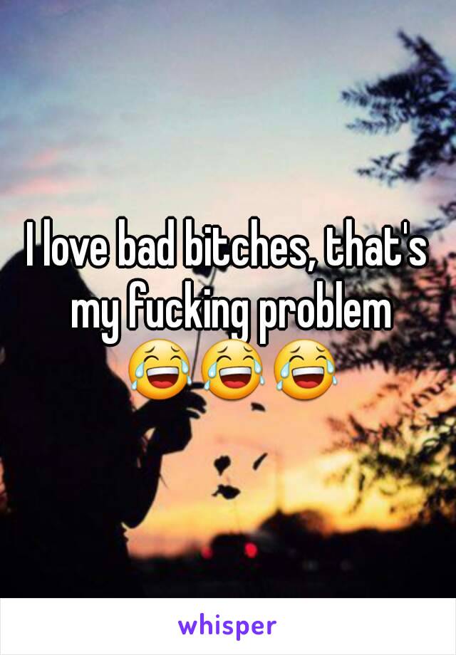 I love bad bitches, that's my fucking problem 😂😂😂