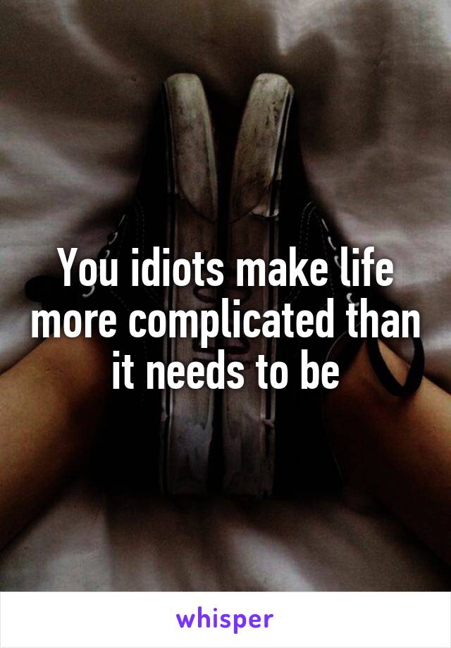 You idiots make life more complicated than it needs to be