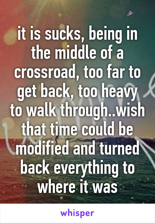 it is sucks, being in the middle of a crossroad, too far to get back, too heavy to walk through..wish that time could be modified and turned back everything to where it was