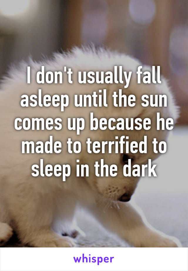 I don't usually fall asleep until the sun comes up because he made to terrified to sleep in the dark
