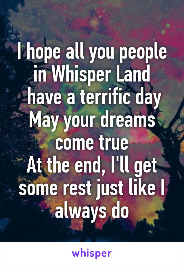 I hope all you people in Whisper Land
 have a terrific day
May your dreams come true
At the end, I'll get some rest just like I always do