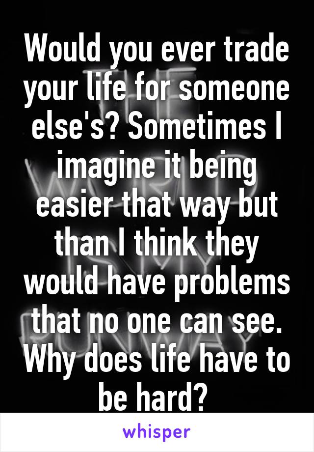 Would you ever trade your life for someone else's? Sometimes I imagine it being easier that way but than I think they would have problems that no one can see. Why does life have to be hard? 