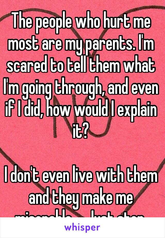 The people who hurt me most are my parents. I'm scared to tell them what I'm going through, and even if I did, how would I explain it?

I don't even live with them and they make me miserable.    Just stop.