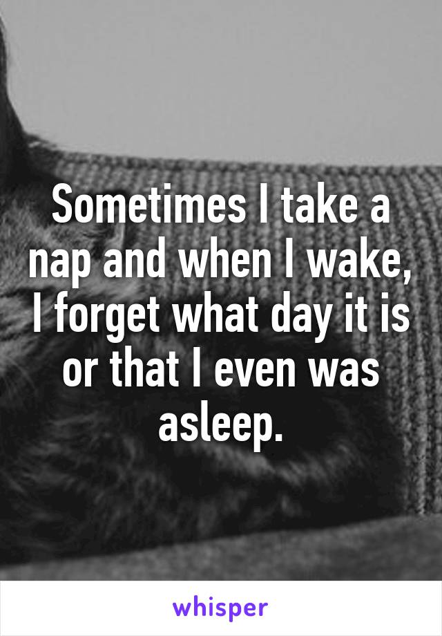 Sometimes I take a nap and when I wake, I forget what day it is or that I even was asleep.