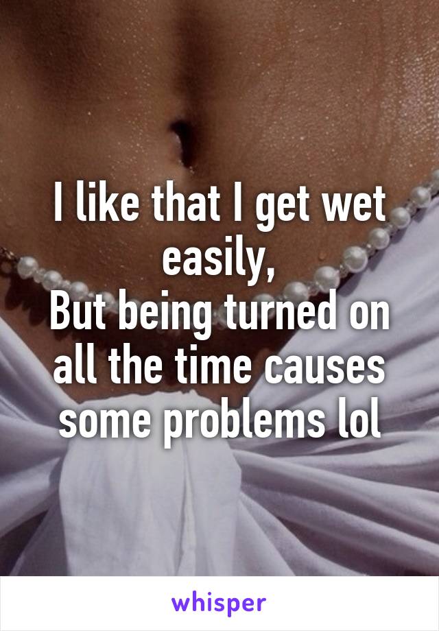 I like that I get wet easily,
But being turned on all the time causes some problems lol