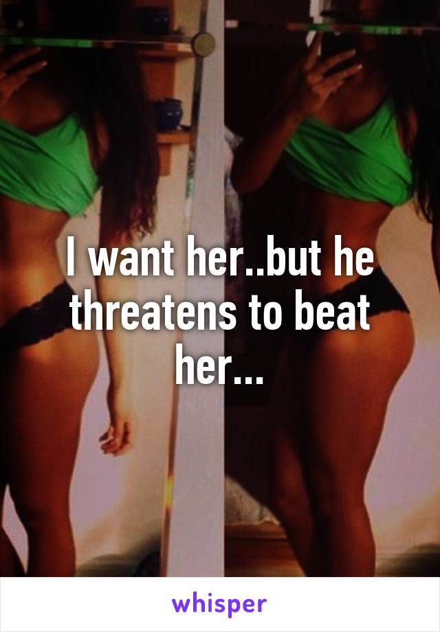 I want her..but he threatens to beat her...