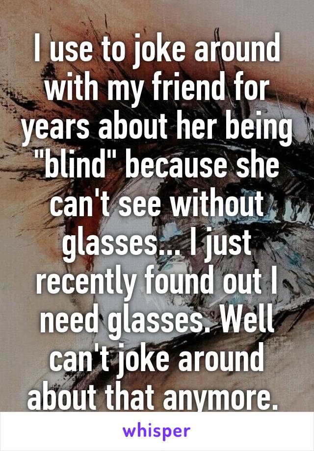 I use to joke around with my friend for years about her being "blind" because she can't see without glasses... I just recently found out I need glasses. Well can't joke around about that anymore. 