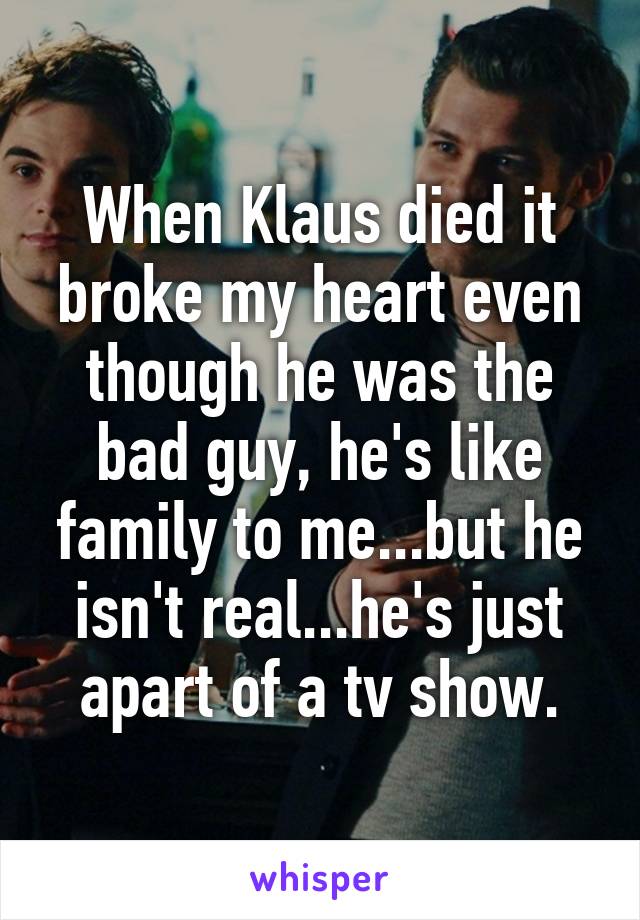 When Klaus died it broke my heart even though he was the bad guy, he's like family to me...but he isn't real...he's just apart of a tv show.