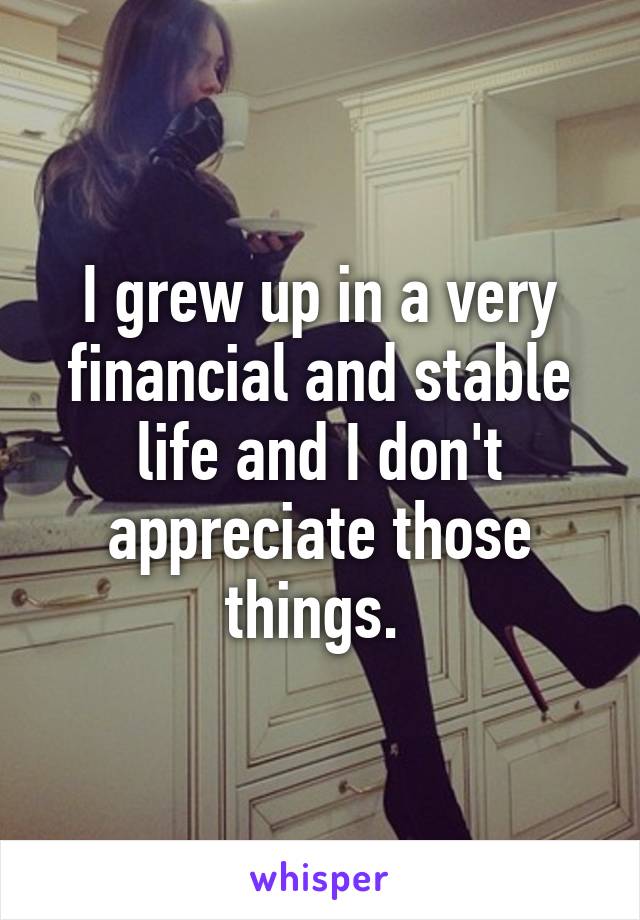 I grew up in a very financial and stable life and I don't appreciate those things. 