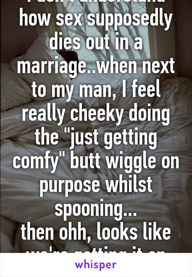 I don't understand how sex supposedly dies out in a marriage..when next to my man, I feel really cheeky doing the "just getting comfy" butt wiggle on purpose whilst spooning...
then ohh, looks like we're getting it on again...Winner!! 