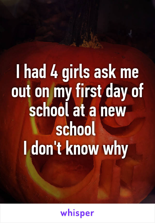 I had 4 girls ask me out on my first day of school at a new school 
I don't know why 