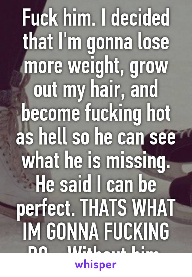 Fuck him. I decided that I'm gonna lose more weight, grow out my hair, and become fucking hot as hell so he can see what he is missing. He said I can be perfect. THATS WHAT IM GONNA FUCKING DO... Without him.