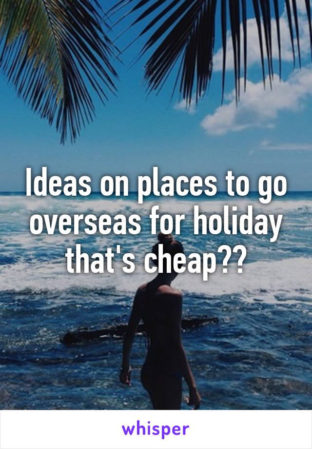 Ideas on places to go overseas for holiday that's cheap??