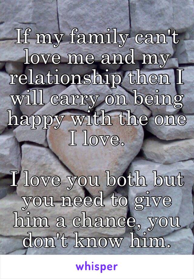 If my family can't love me and my relationship then I will carry on being happy with the one I love. 

I love you both but you need to give him a chance, you don't know him. 