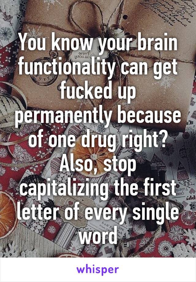 You know your brain functionality can get fucked up permanently because of one drug right? Also, stop capitalizing the first letter of every single word