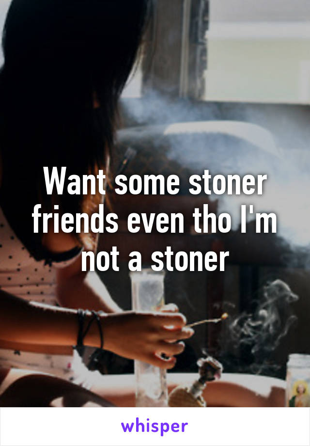 Want some stoner friends even tho I'm not a stoner