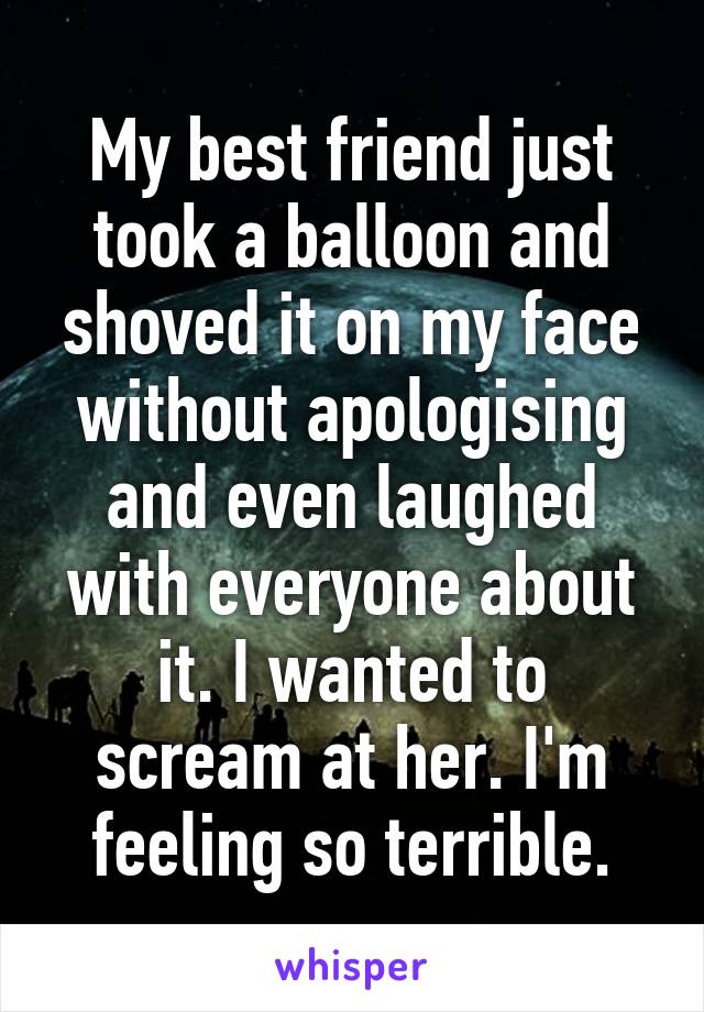 My best friend just took a balloon and shoved it on my face without apologising and even laughed with everyone about it. I wanted to scream at her. I'm feeling so terrible.