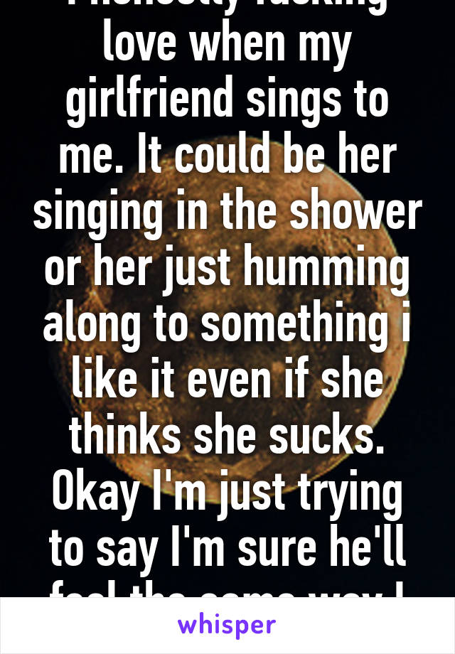 I honestly fucking love when my girlfriend sings to me. It could be her singing in the shower or her just humming along to something i like it even if she thinks she sucks. Okay I'm just trying to say I'm sure he'll feel the same way I do.