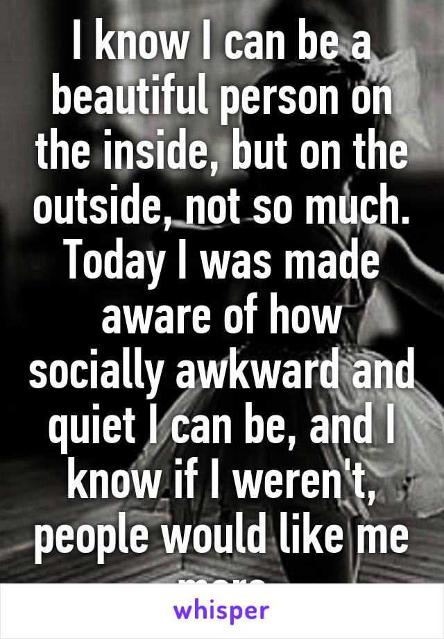 I know I can be a beautiful person on the inside, but on the outside, not so much. Today I was made aware of how socially awkward and quiet I can be, and I know if I weren't, people would like me more