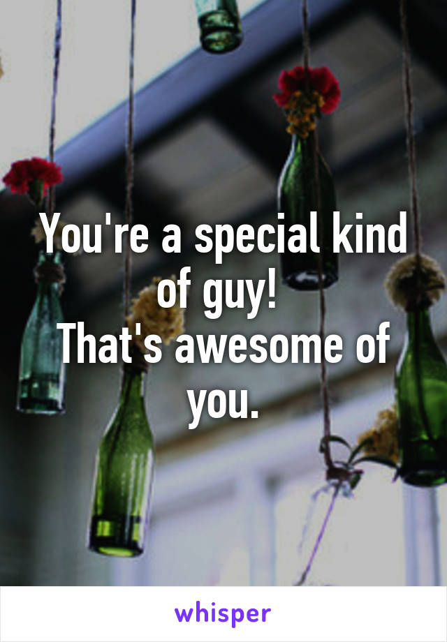 You're a special kind of guy! 
That's awesome of you.