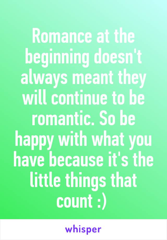 Romance at the beginning doesn't always meant they will continue to be romantic. So be happy with what you have because it's the little things that count :) 