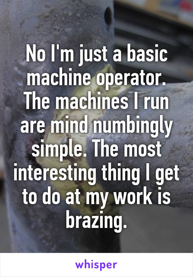 No I'm just a basic machine operator. The machines I run are mind numbingly simple. The most interesting thing I get to do at my work is brazing.