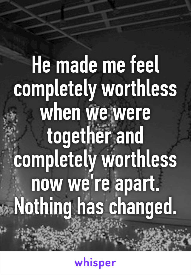 He made me feel completely worthless when we were together and completely worthless now we're apart. Nothing has changed.