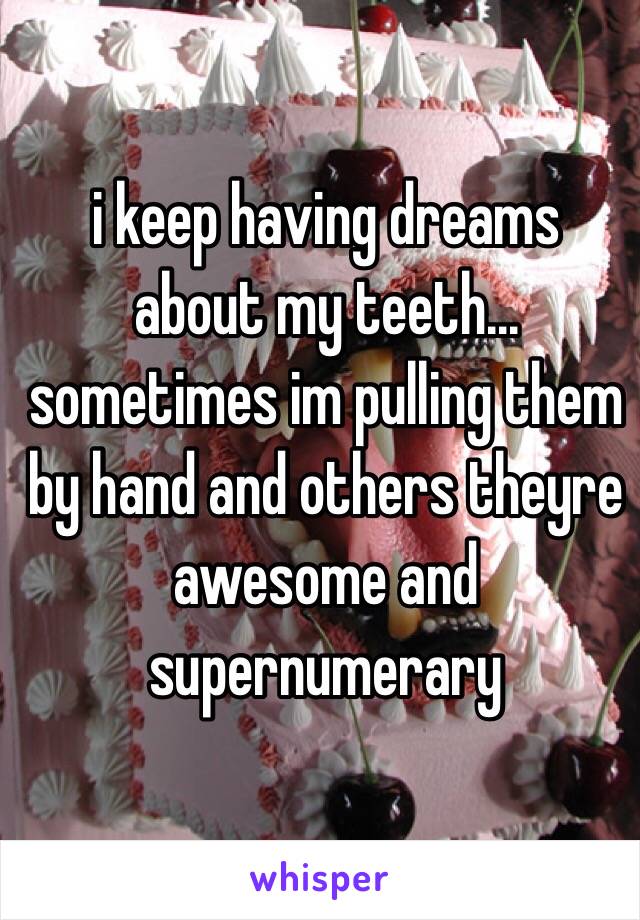 i keep having dreams about my teeth... sometimes im pulling them by hand and others theyre awesome and supernumerary