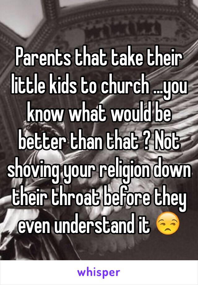 Parents that take their little kids to church ...you know what would be better than that ? Not shoving your religion down their throat before they even understand it 😒