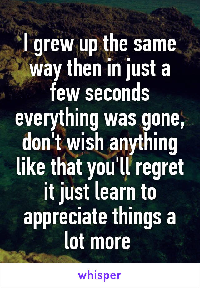 I grew up the same way then in just a few seconds everything was gone, don't wish anything like that you'll regret it just learn to appreciate things a lot more 