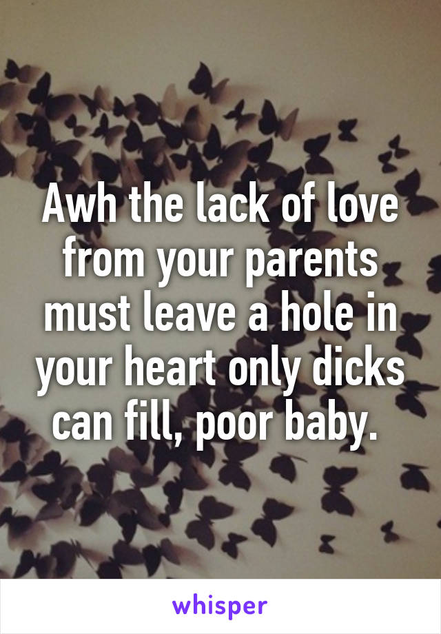 Awh the lack of love from your parents must leave a hole in your heart only dicks can fill, poor baby. 