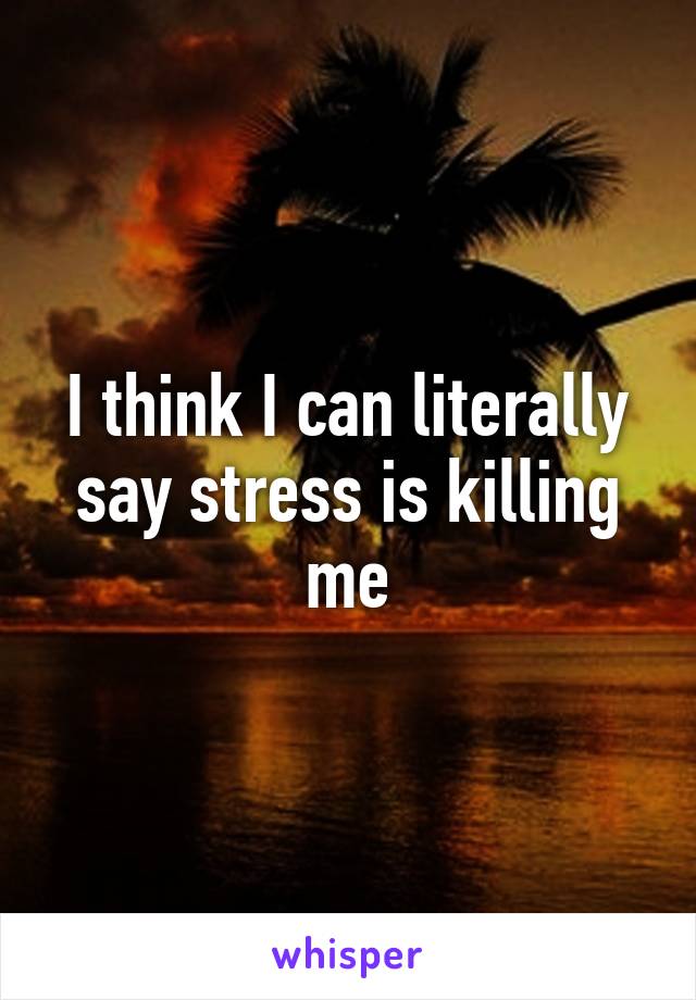 I think I can literally say stress is killing me