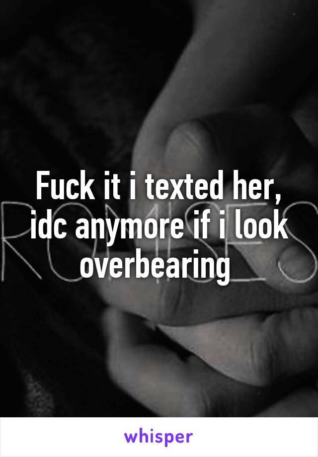 Fuck it i texted her, idc anymore if i look overbearing 