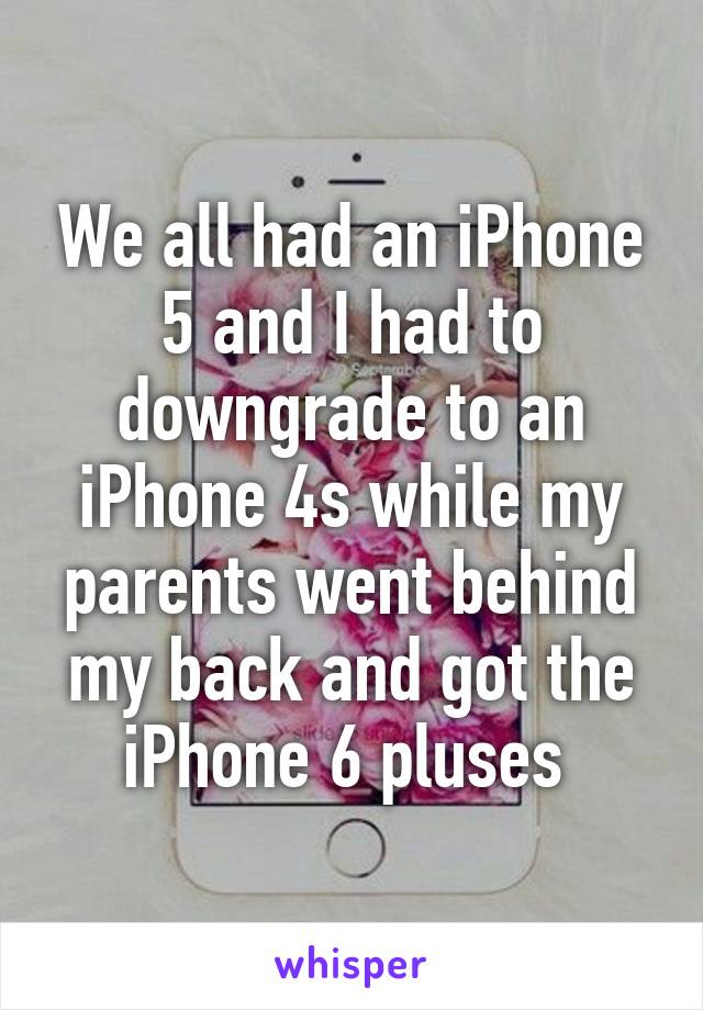 We all had an iPhone 5 and I had to downgrade to an iPhone 4s while my parents went behind my back and got the iPhone 6 pluses 