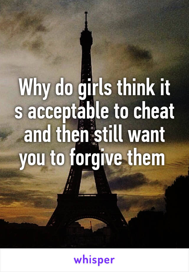 Why do girls think it s acceptable to cheat and then still want you to forgive them 
