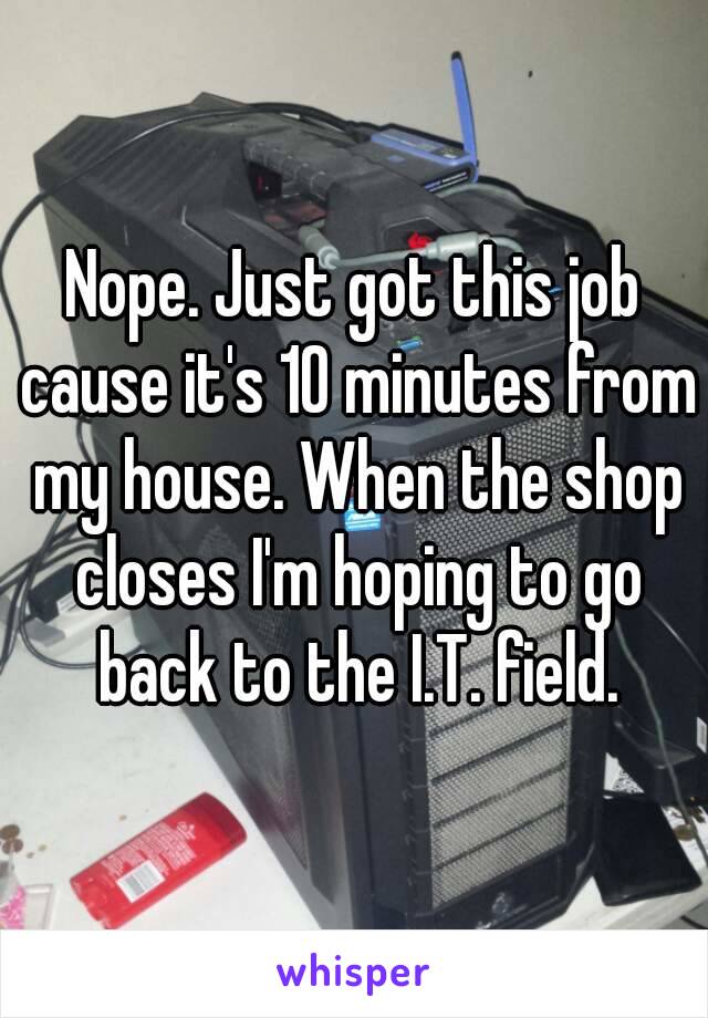 Nope. Just got this job cause it's 10 minutes from my house. When the shop closes I'm hoping to go back to the I.T. field.