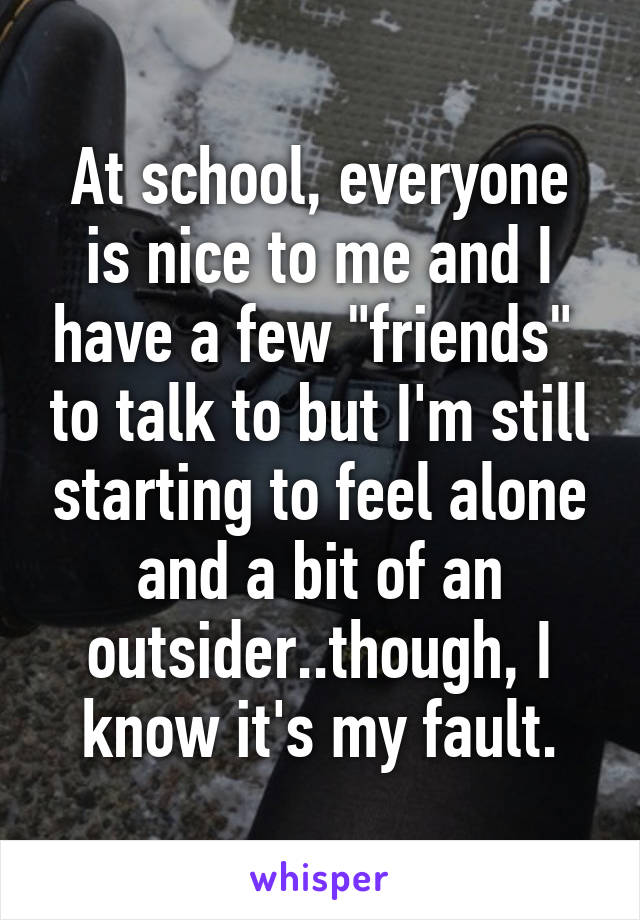 At school, everyone is nice to me and I have a few "friends"  to talk to but I'm still starting to feel alone and a bit of an outsider..though, I know it's my fault.