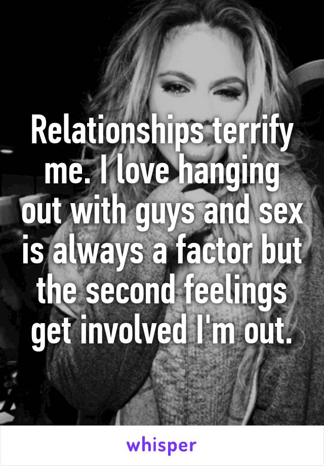 Relationships terrify me. I love hanging out with guys and sex is always a factor but the second feelings get involved I'm out.