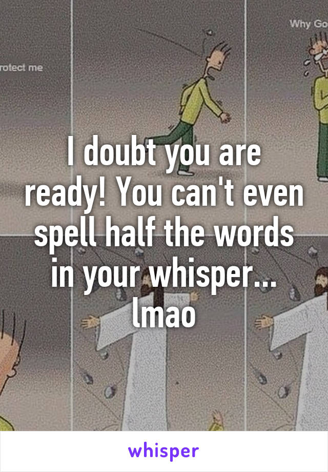 I doubt you are ready! You can't even spell half the words in your whisper... lmao