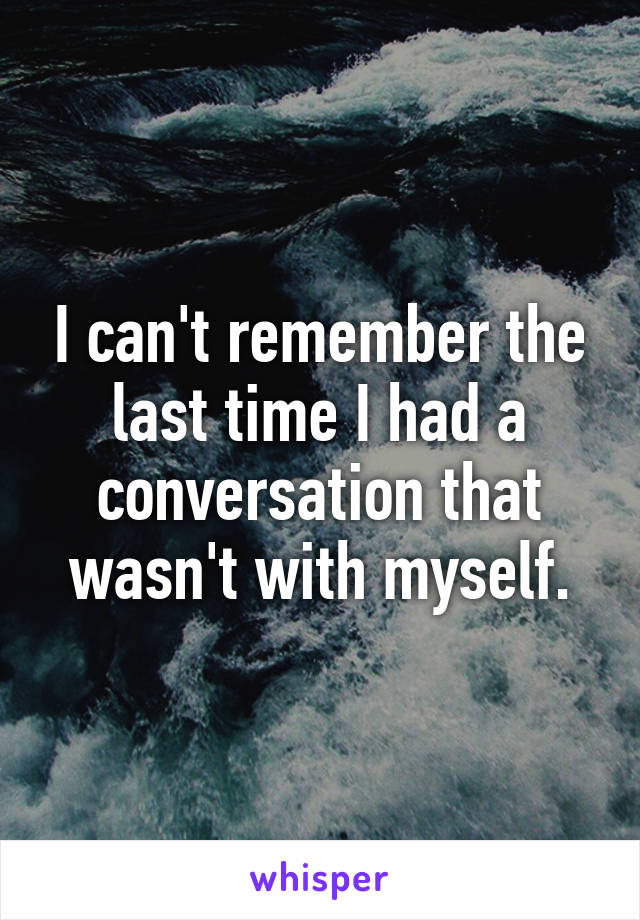 I can't remember the last time I had a conversation that wasn't with myself.