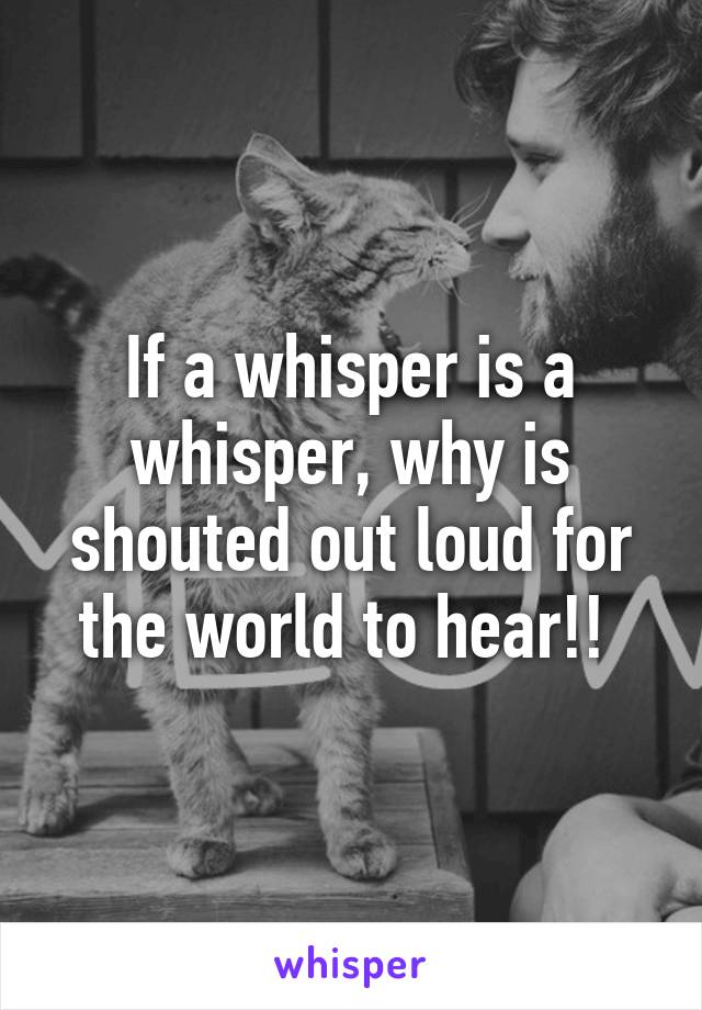 If a whisper is a whisper, why is shouted out loud for the world to hear!! 