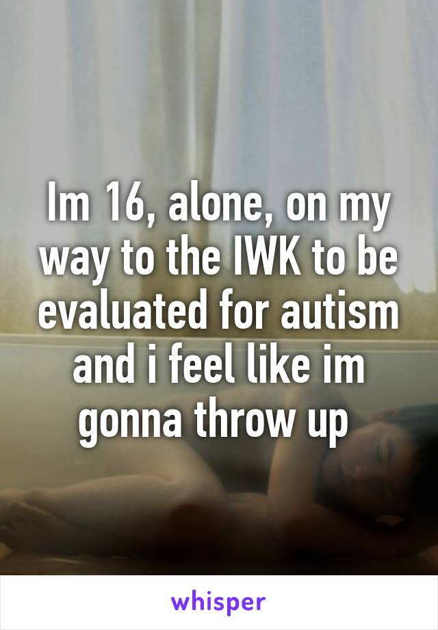 Im 16, alone, on my way to the IWK to be evaluated for autism and i feel like im gonna throw up 