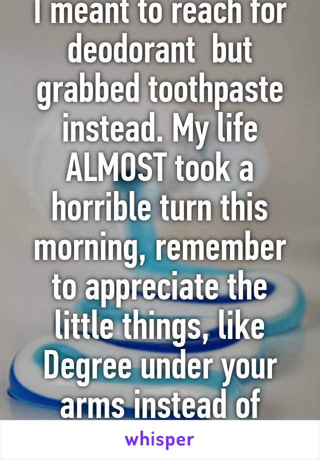 I meant to reach for deodorant  but grabbed toothpaste instead. My life ALMOST took a horrible turn this morning, remember to appreciate the little things, like Degree under your arms instead of spearmint paste.