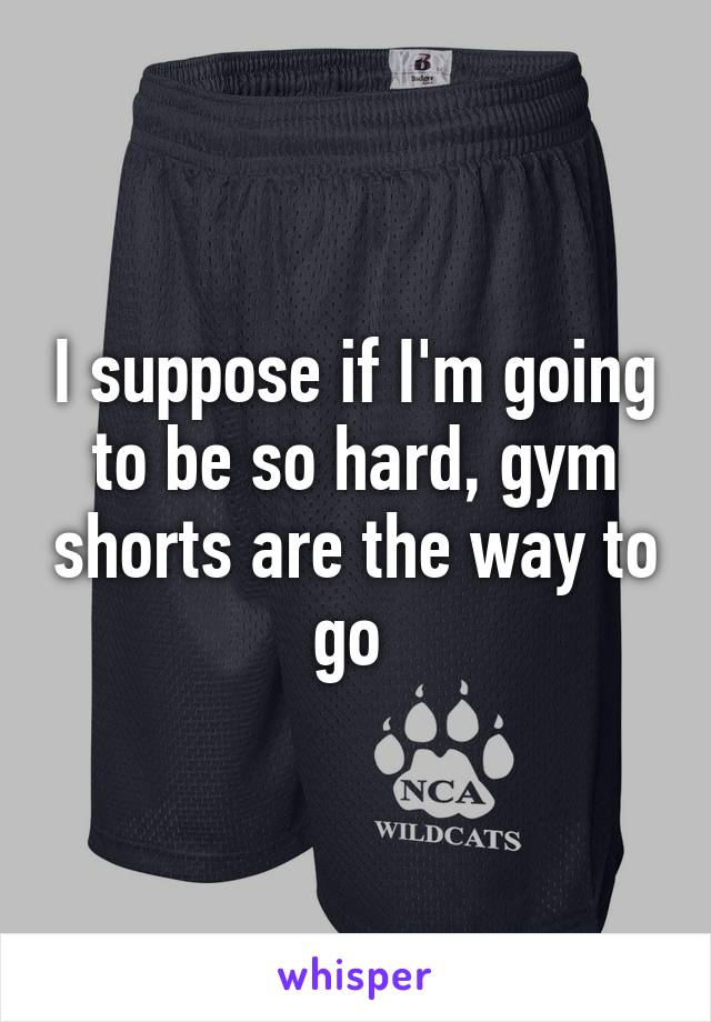 I suppose if I'm going to be so hard, gym shorts are the way to go 