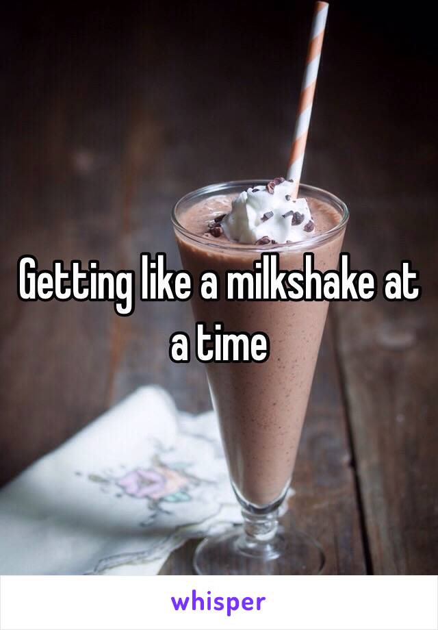 Getting like a milkshake at a time