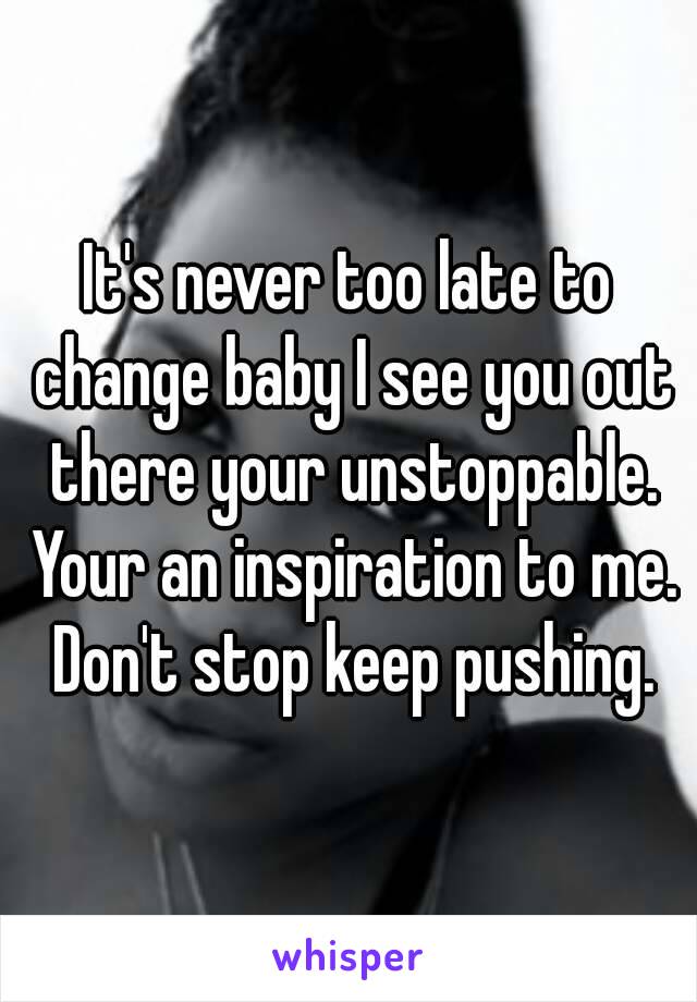 It's never too late to change baby I see you out there your unstoppable. Your an inspiration to me. Don't stop keep pushing.