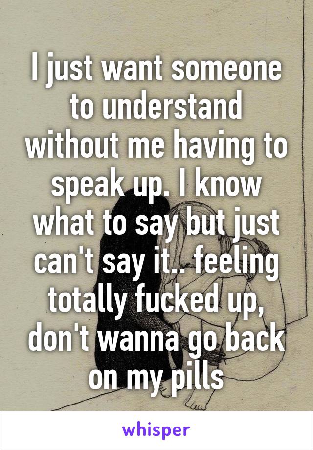 I just want someone to understand without me having to speak up. I know what to say but just can't say it.. feeling totally fucked up, don't wanna go back on my pills