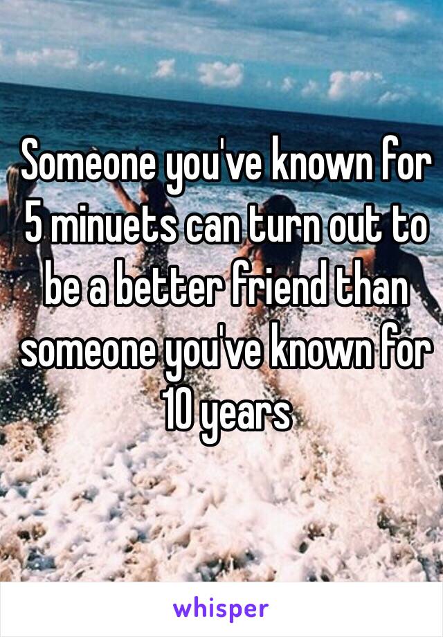 Someone you've known for 5 minuets can turn out to be a better friend than someone you've known for 10 years